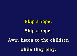 Skip a rope.
Skip a rope.

Aww. listen to the children

while they play.