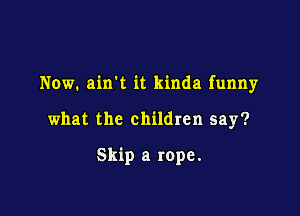 Now. airft it kinda funny

what the children say?

Skip a rope.