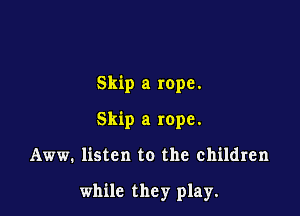 Skip a rope.
Skip a rope.

Aww. listen to the children

while they play.