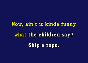 Now. airft it kinda funny

what the children say?

Skip a rope.
