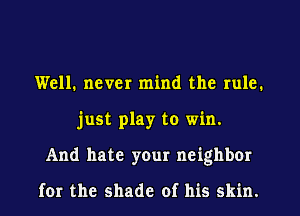 Well. never mind the rule.
just play to win.
And hate your neighbor

for the shade of his skin.