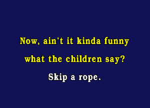 Now. amt it kinda funny

what the children say?

Skip a rope.