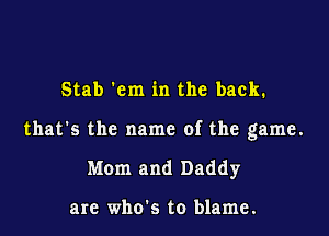 Stab 'cm in the back.

that's the name of the game.

Mom and Daddy

arc who's to blame.