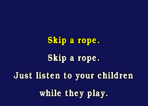 Skip a rope.
Skip a rope.

Just listen to your children

while they play.