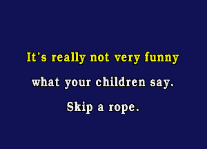 It's really not very funny

what your children say.

Skip a rope.