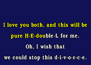 I love you both. and this will be
pure H-E-double-L for me.
Oh. I wish that

we could stop this d-i-v-o-r-c-e.