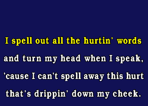 I spell out all the hurtin' words
and turn my head when I speak.
'cause I can't spell away this hurt

that's drippin' down my cheek.