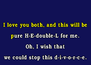 I love you both. and this will be
pure H-E-double-L for me.
Oh. I wish that

we could stop this d-i-v-o-r-c-e.