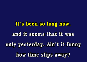 It's been so long now.
and it seems that it was
only yesterday. Ain't it funny

how time slips away?