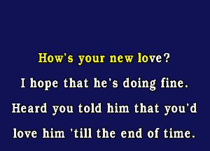 How's your new love?
I hope that he's doing fine.
Heard you told him that you'd

love him 'till the end of time.