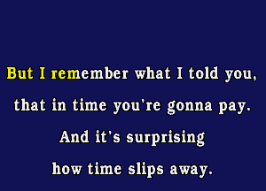 But I remember what I told you.
that in time you're gonna pay.
And it's surprising

how time slips away.