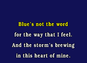 Blue's not the word
for the way that I feel.
And the storm's brewing

in this heart of mine.