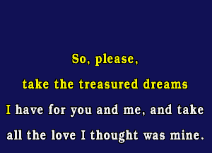 So. please.
take the treasured dreams
I have for you and me. and take

all the love I thought was mine.