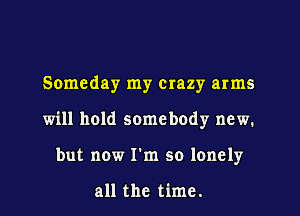 Someday my crazy arms
will hold somebody new.
but now I'm so lonely

all the time.