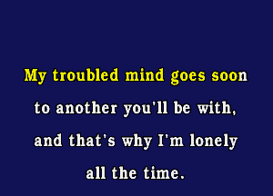 My troubled mind goes soon
to another you'll be with.
and that's why I'm lonely

all the time.