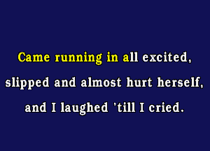 Came running in all excited.
slipped and almost hurt herself.
and I laughed 'till I cried.