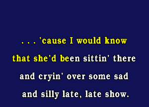 . . . 'cause I would know
that she'd been sittin' there
and cryin' over some sad

and silly late. late show.