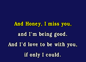 And Honey. I miss you.

and I'm being good.

And I'd love to be with you.

if only I could.