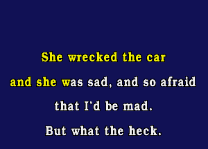 She wrecked the ear

and she was sad. and so afraid

that I'd be mad.
But what the heck.