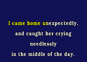 I came home unexpectedly.
and caught her crying
needlessly

in the middle of the day.