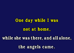 One day while I was
not at home.

while she was there. and allalone.

the angels came.