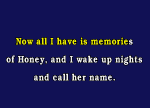 Now all I have is memories
of Honey. and I wake up nights

and call her name.