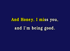 And Honey. I miss you.

and I'm being good.
