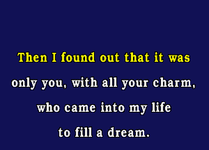 Then I found out that it was
only you1 with all your charm1
who came into my life

to fill a dream.