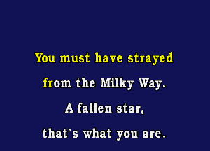 You must have strayed

from the Milky Way.

A fallen star.

thats what you are.