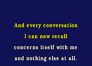 And every conversation
I can now recall
concerns itself with me

and nothing else at all.