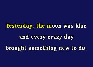 Yesterday. the moon was blue
and every crazy day

brought something new to do.