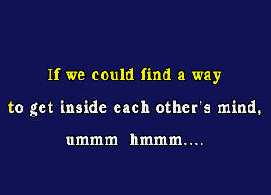 If we could find a way

to get inside each other's mind.

ummm hmmm....