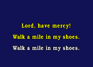 Lard. have mercy!

Walk a mile in my shoes.

Walk a mile in my shoes.