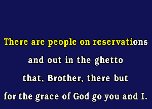 There are people on reservations
and out in the ghetto
that. Brother. there but

for the grace of God go you and I.
