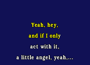 Yeah. hey.
and if I only

act with it.

a little angel. yeah,...