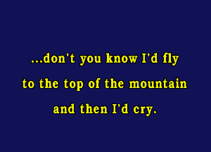 ...don't you know I'd fly

to the top of the mOuntain

and then I d cry.