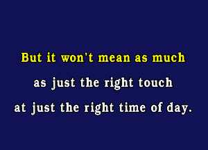 But it won't mean as much
as just the right touch

at just the right time of day.