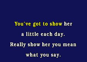 You've got to show her

a little each day.

Really show her you mean

what you say.