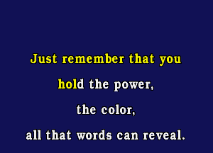 Just remember that you

hold the power.

the color.

all that words can reveal.