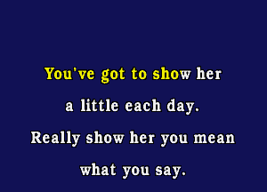 You've got to show her

a little each day.

Really show her you mean

what you say.