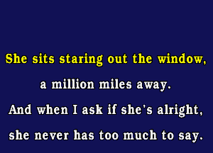 She sits staring out the window.
a million miles away.
And when I ask if she's alright.

she never has too much to say.