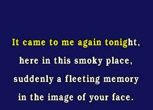 It came to me again tonight.
here in this smoky place.
suddenly a fleeting memory

in the image of your face.