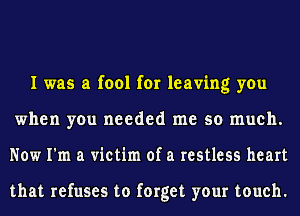 I was a fool for leaving you
when you needed me so much.
Now I'm a victim of a restless heart

that refuses to forget your touch.