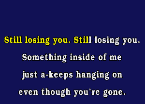 Still losing you. Still losing you.
Something inside of me
just a-keeps hanging on

even though you're gone.