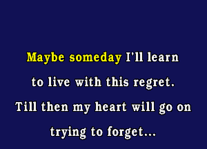 Maybe someday I'll learn
to live with this regret.
Till then my heart will go on

trying to forget...