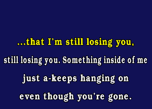 ...that I'm still losing you.
still losing you. Something inside of me
just a-keeps hanging on

even though you're gone.