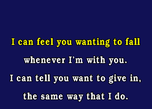 I can feel you wanting to fall
whenever I'm with you.
I can tell you want to give in.

the same way that I do.