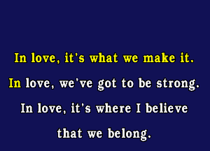 In love. it's what we make it.
In love. we've got to be strong.
In love. it's where I believe

that we belong.