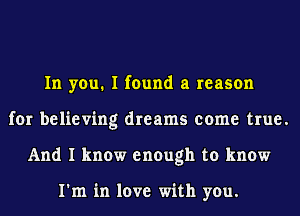 In you. I found a reason
for believing dreams come true.
And I know enough to know

I'm in love with you.