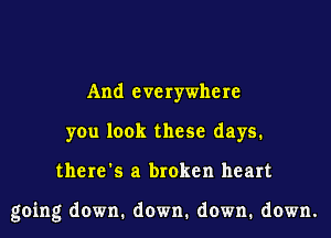 And everywhere
you look these days.
there's a broken heart

going down. down. down. down.